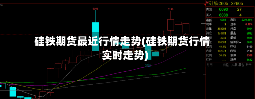 硅铁期货最近行情走势(硅铁期货行情实时走势)