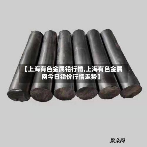 【上海有色金属铅行情,上海有色金属网今日铅价行情走势】