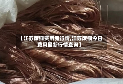 【江苏废铜费用新行情,江苏废铜今日费用最新行情查询】