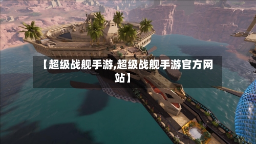 【超级战舰手游,超级战舰手游官方网站】
