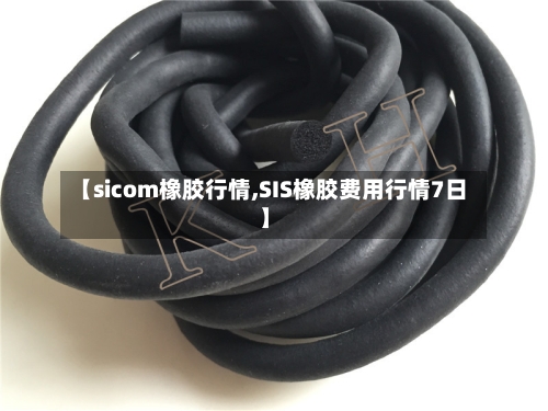 【sicom橡胶行情,SIS橡胶费用行情7日】-第2张图片