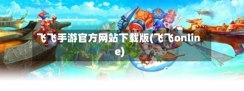 飞飞手游官方网站下载版(飞飞online)-第2张图片
