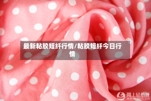 最新粘胶短纤行情/粘胶短纤今日行情-第2张图片