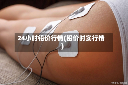 24小时铅价行情(铅价时实行情)