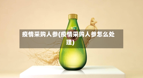 疫情采购人参(疫情采购人参怎么处理)