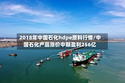 2018年中国石化hdpe原料行情/中国石化产品涨价中期盈利256亿-第2张图片