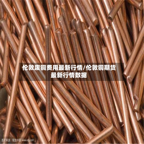 伦敦废铜费用最新行情/伦敦铜期货最新行情数据