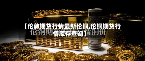 【伦敦期货行情最新伦铜,伦铜期货行情库存查询】