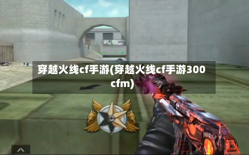 穿越火线cf手游(穿越火线cf手游300cfm)-第2张图片