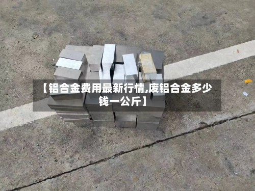 【铝合金费用最新行情,废铝合金多少钱一公斤】