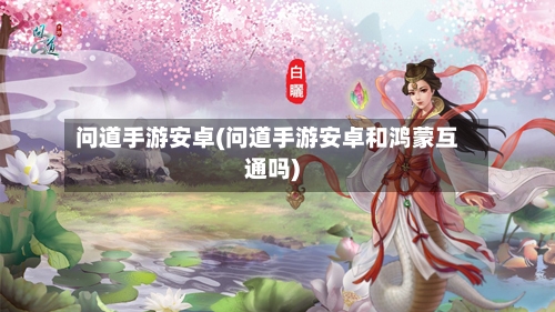 问道手游安卓(问道手游安卓和鸿蒙互通吗)