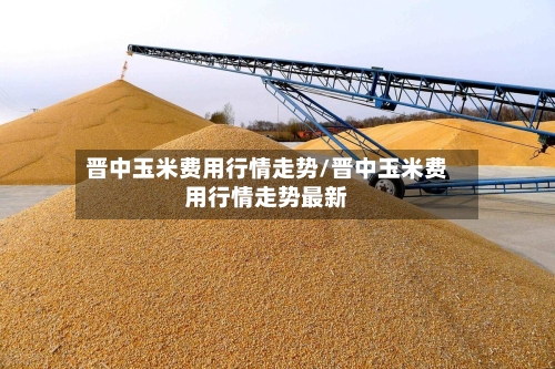 晋中玉米费用行情走势/晋中玉米费用行情走势最新