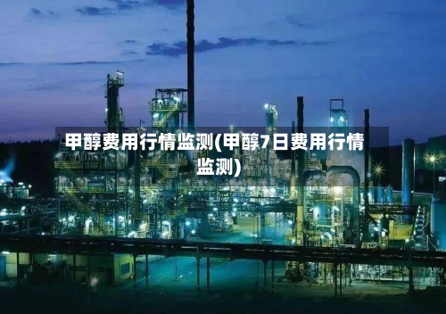 甲醇费用行情监测(甲醇7日费用行情监测)