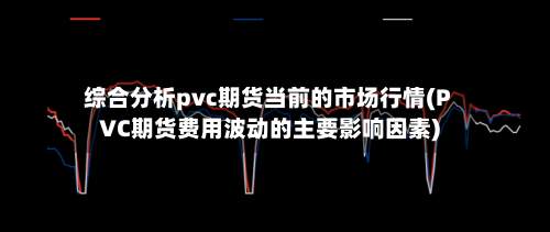 综合分析pvc期货当前的市场行情(PVC期货费用波动的主要影响因素)-第2张图片