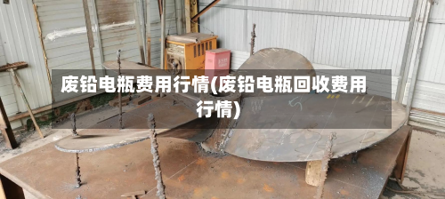 废铅电瓶费用行情(废铅电瓶回收费用行情)-第2张图片