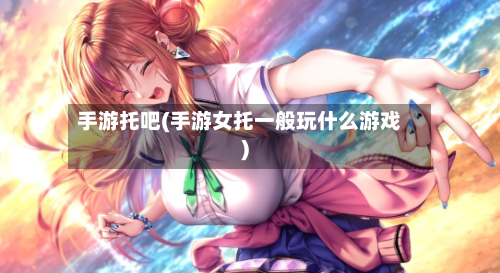 手游托吧(手游女托一般玩什么游戏)