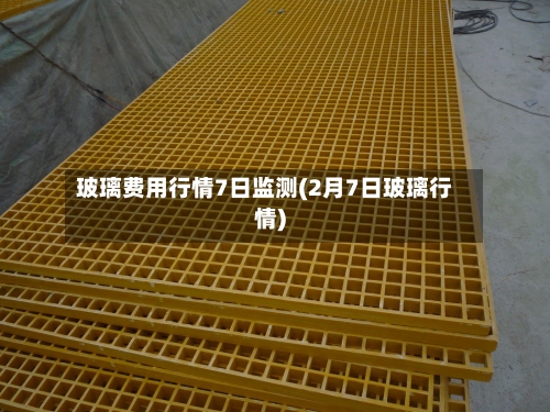 玻璃费用行情7日监测(2月7日玻璃行情)-第3张图片