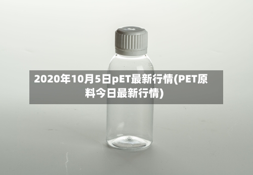 2020年10月5日pET最新行情(PET原料今日最新行情)-第2张图片