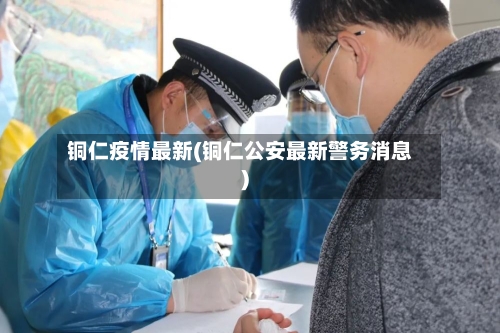 铜仁疫情最新(铜仁公安最新警务消息)-第3张图片