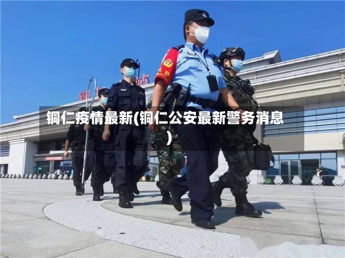 铜仁疫情最新(铜仁公安最新警务消息)