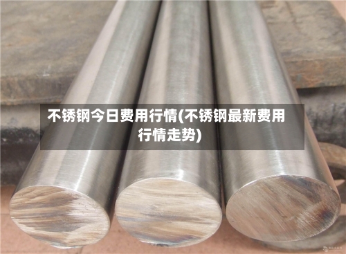不锈钢今日费用行情(不锈钢最新费用行情走势)