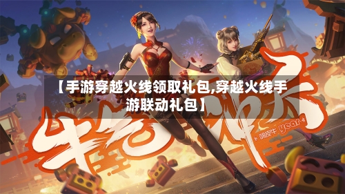 【手游穿越火线领取礼包,穿越火线手游联动礼包】