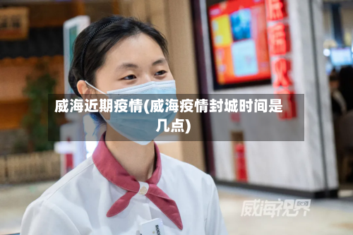 威海近期疫情(威海疫情封城时间是几点)-第2张图片