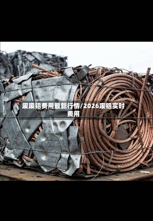 废废铝费用最新行情/2026废铝实时费用