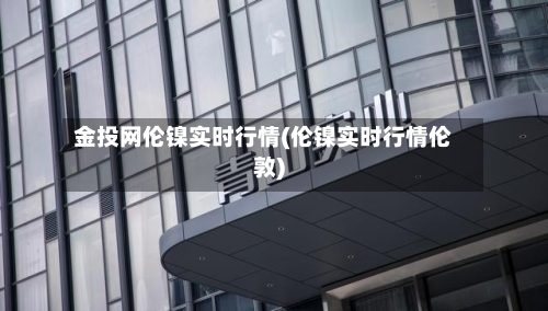 金投网伦镍实时行情(伦镍实时行情伦敦)