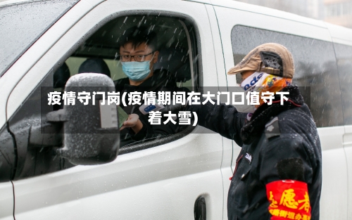 疫情守门岗(疫情期间在大门口值守下着大雪)-第3张图片