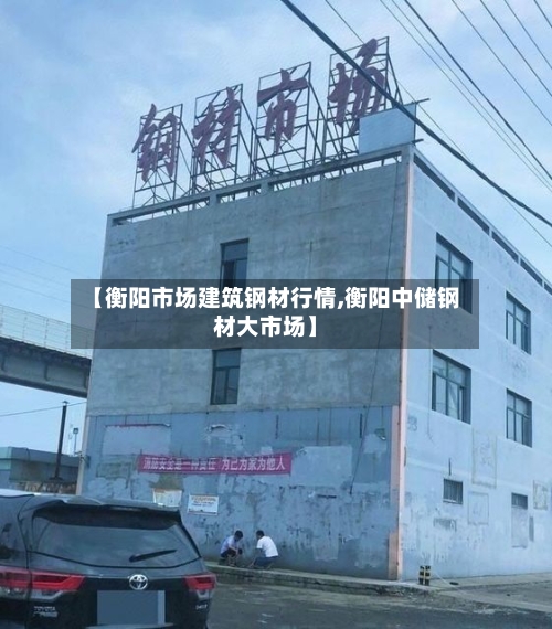 【衡阳市场建筑钢材行情,衡阳中储钢材大市场】-第3张图片