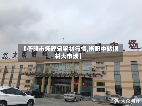 【衡阳市场建筑钢材行情,衡阳中储钢材大市场】-第2张图片