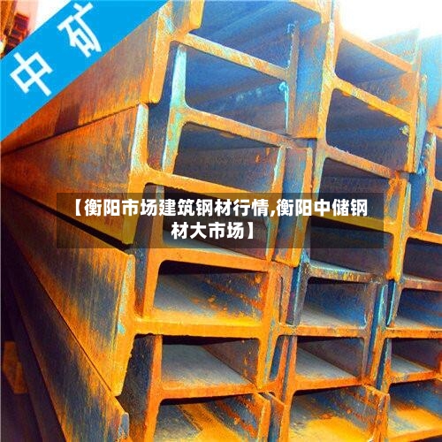 【衡阳市场建筑钢材行情,衡阳中储钢材大市场】