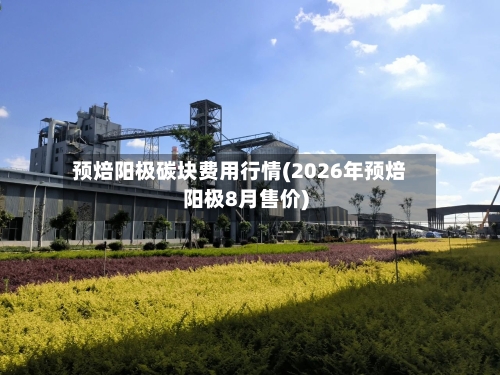 预焙阳极碳块费用行情(2026年预焙阳极8月售价)-第2张图片