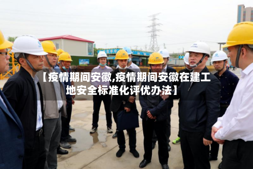 【疫情期间安徽,疫情期间安徽在建工地安全标准化评优办法】