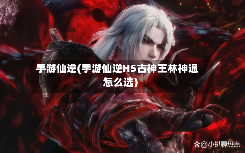 手游仙逆(手游仙逆H5古神王林神通怎么选)-第2张图片