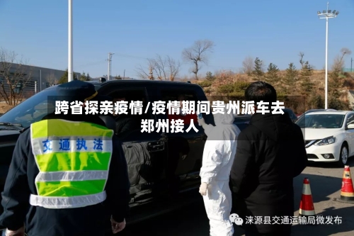 跨省探亲疫情/疫情期间贵州派车去郑州接人-第2张图片