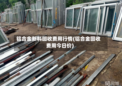 铝合金新料回收费用行情(铝合金回收费用今日价)-第2张图片