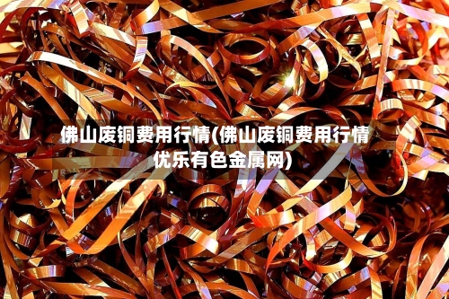佛山废铜费用行情(佛山废铜费用行情 优乐有色金属网)-第2张图片