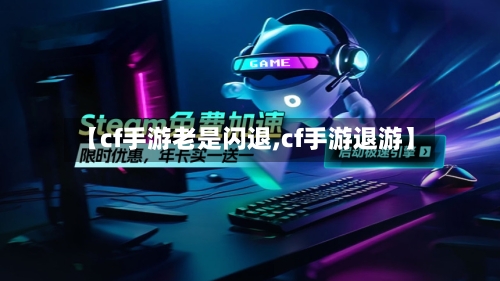 【cf手游老是闪退,cf手游退游】-第3张图片
