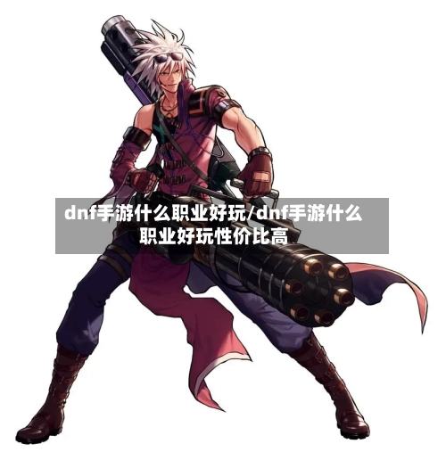 dnf手游什么职业好玩/dnf手游什么职业好玩性价比高-第3张图片